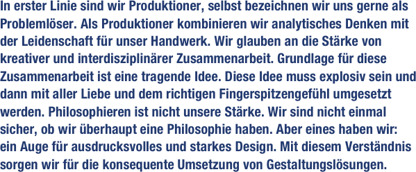 In erster Linie sind wir Produktioner, selbst bezeichnen wir uns gerne als Problemlöser. Als Produktioner kombinieren wir analytisches Denken mit der Leidenschaft für unser Handwerk. Wir glauben an die Stärke von kreativer und interdisziplinärer Zusammenarbeit. Grundlage für diese Zusammenarbeit ist eine tragende Idee. Diese Idee muss explosiv sein und dann mit aller Liebe und dem richtigen Fingerspitzengefühl umgesetzt werden. Philosophieren ist nicht unsere Stärke. Wir sind nicht einmal sicher, ob wir überhaupt eine Philosophie haben. Aber eines haben wir: 
ein Auge für ausdrucksvolles und starkes Design. Mit diesem Verständnis sorgen wir für die konsequente Umsetzung von Gestaltungslösungen.