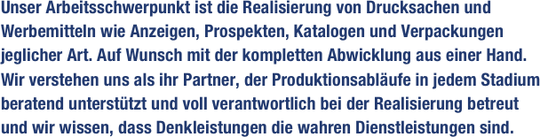 Unser Arbeitsschwerpunkt ist die Realisierung von Drucksachen und Werbemitteln wie Anzeigen, Prospekten, Katalogen und Verpackungen jeglicher Art. Auf Wunsch mit der kompletten Abwicklung aus einer Hand. Wir verstehen uns als ihr Partner, der Produktionsabläufe in jedem Stadium beratend unterstützt und voll verantwortlich bei der Realisierung betreut und wir wissen, dass Denkleistungen die wahren Dienstleistungen sind.