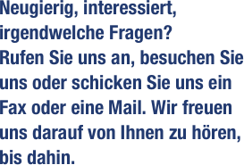 Neugierig, interessiert, irgendwelche Fragen?
Rufen Sie uns an, besuchen Sie uns oder schicken Sie uns ein Fax oder eine Mail. Wir freuen uns darauf von Ihnen zu hören, bis dahin.