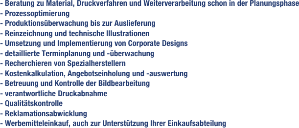 - Beratung zu Material, Druckverfahren und Weiterverarbeitung schon in der Planungsphase - Prozessoptimierung- Produktionsüberwachung bis zur Auslieferung- Reinzeichnung und technische Illustrationen- Umsetzung und Implementierung von Corporate Designs - detaillierte Terminplanung und -überwachung- Recherchieren von Spezialherstellern- Kostenkalkulation, Angebotseinholung und -auswertung- Betreuung und Kontrolle der Bildbearbeitung- verantwortliche Druckabnahme- Qualitätskontrolle- Reklamationsabwicklung- Werbemitteleinkauf, auch zur Unterstützung Ihrer Einkaufsabteilung