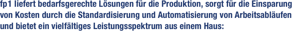 fp 1 liefert bedarfsgerechte Lösungen für die Produktion, sorgt für die Einsparung von Kosten durch die Standardisierung und Automatisierung von Arbeitsabläufen und bietet ein vielfältiges Leistungsspektrum aus einem Haus: