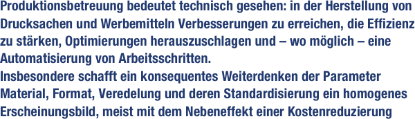 Produktionsbetreuung bedeutet technisch gesehen: in der Herstellung von Drucksachen und Werbemitteln Verbesserungen zu erreichen, die Effizienz zu stärken, Optimierungen herauszuschlagen und – wo möglich – eine Automatisierung von Arbeitsschritten. 
Insbesondere schafft ein konsequentes Weiterdenken der Parameter 
Material, Format, Veredelung und deren Standardisierung ein homogenes Erscheinungsbild, meist mit dem Nebeneffekt einer Kostenreduzierung